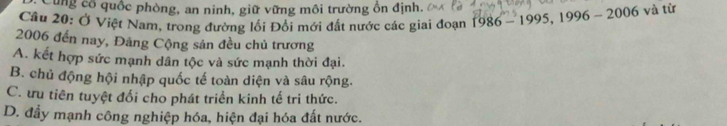 Cùng cổ quốc phòng, an ninh, giữ vững môi trường ồn định.
Câu 20: Ở Việt Nam, trong đường lối Đổi mới đất nước các giai đoạn 1986-1995, 1996-2006 và từ
2006 đến nay, Đảng Cộng sản đều chủ trương
A. kết hợp sức mạnh dân tộc và sức mạnh thời đại.
B. chủ động hội nhập quốc tế toàn diện và sâu rộng.
C. ưu tiên tuyệt đối cho phát triển kinh tế tri thức.
D. đầy mạnh công nghiệp hóa, hiện đại hóa đất nước.