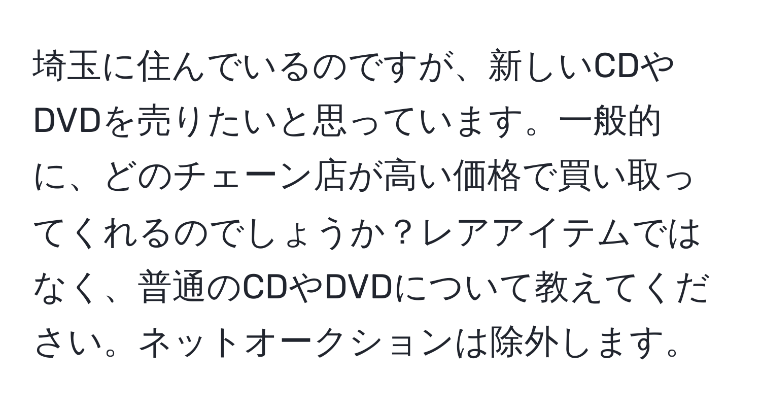 埼玉に住んでいるのですが、新しいCDやDVDを売りたいと思っています。一般的に、どのチェーン店が高い価格で買い取ってくれるのでしょうか？レアアイテムではなく、普通のCDやDVDについて教えてください。ネットオークションは除外します。