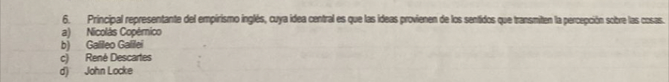 Principal representante del empirismo inglés, cuya idea central es que las ideas provienen de los sentidos que transmiten la percepción sobre las cosas.
a) Nicolás Copérnico
b) Galileo Galilei
c) René Descartes
d) John Locke