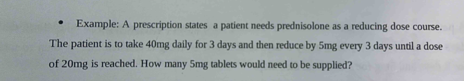 Example: A prescription states a patient needs prednisolone as a reducing dose course. 
The patient is to take 40mg daily for 3 days and then reduce by 5mg every 3 days until a dose 
of 20mg is reached. How many 5mg tablets would need to be supplied?