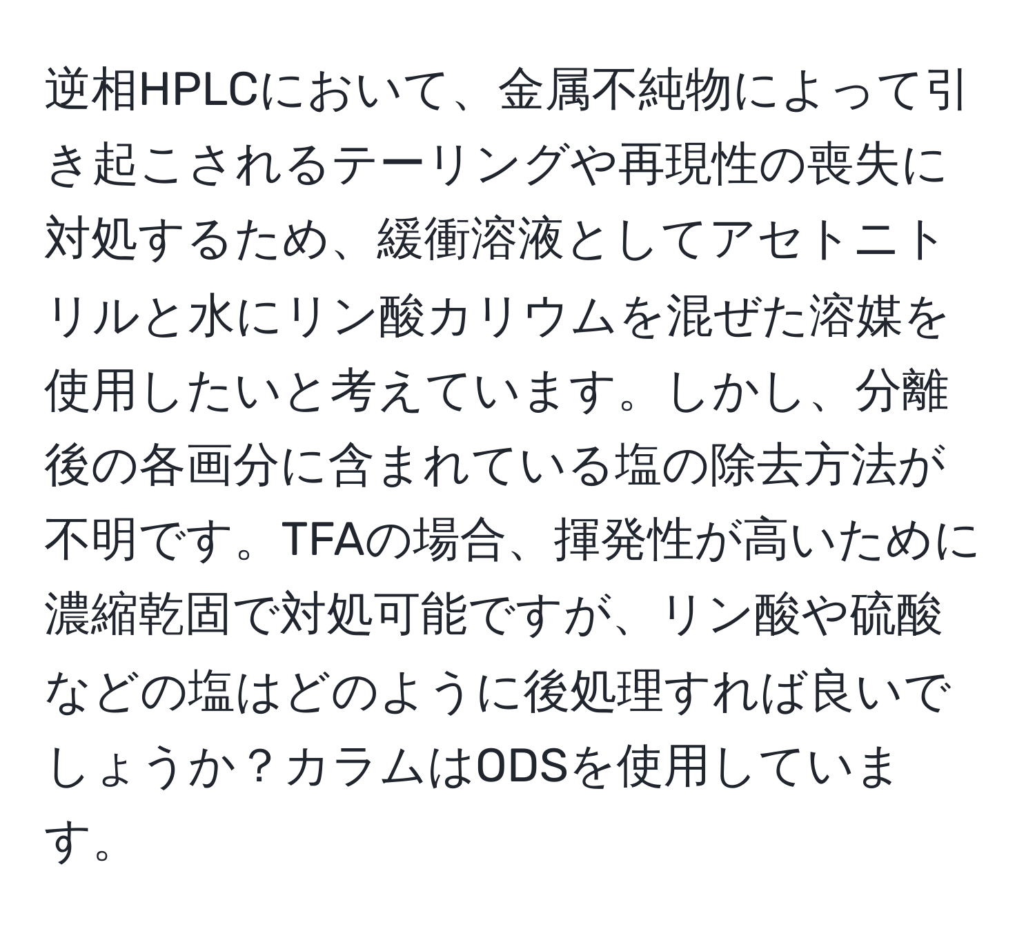 逆相HPLCにおいて、金属不純物によって引き起こされるテーリングや再現性の喪失に対処するため、緩衝溶液としてアセトニトリルと水にリン酸カリウムを混ぜた溶媒を使用したいと考えています。しかし、分離後の各画分に含まれている塩の除去方法が不明です。TFAの場合、揮発性が高いために濃縮乾固で対処可能ですが、リン酸や硫酸などの塩はどのように後処理すれば良いでしょうか？カラムはODSを使用しています。