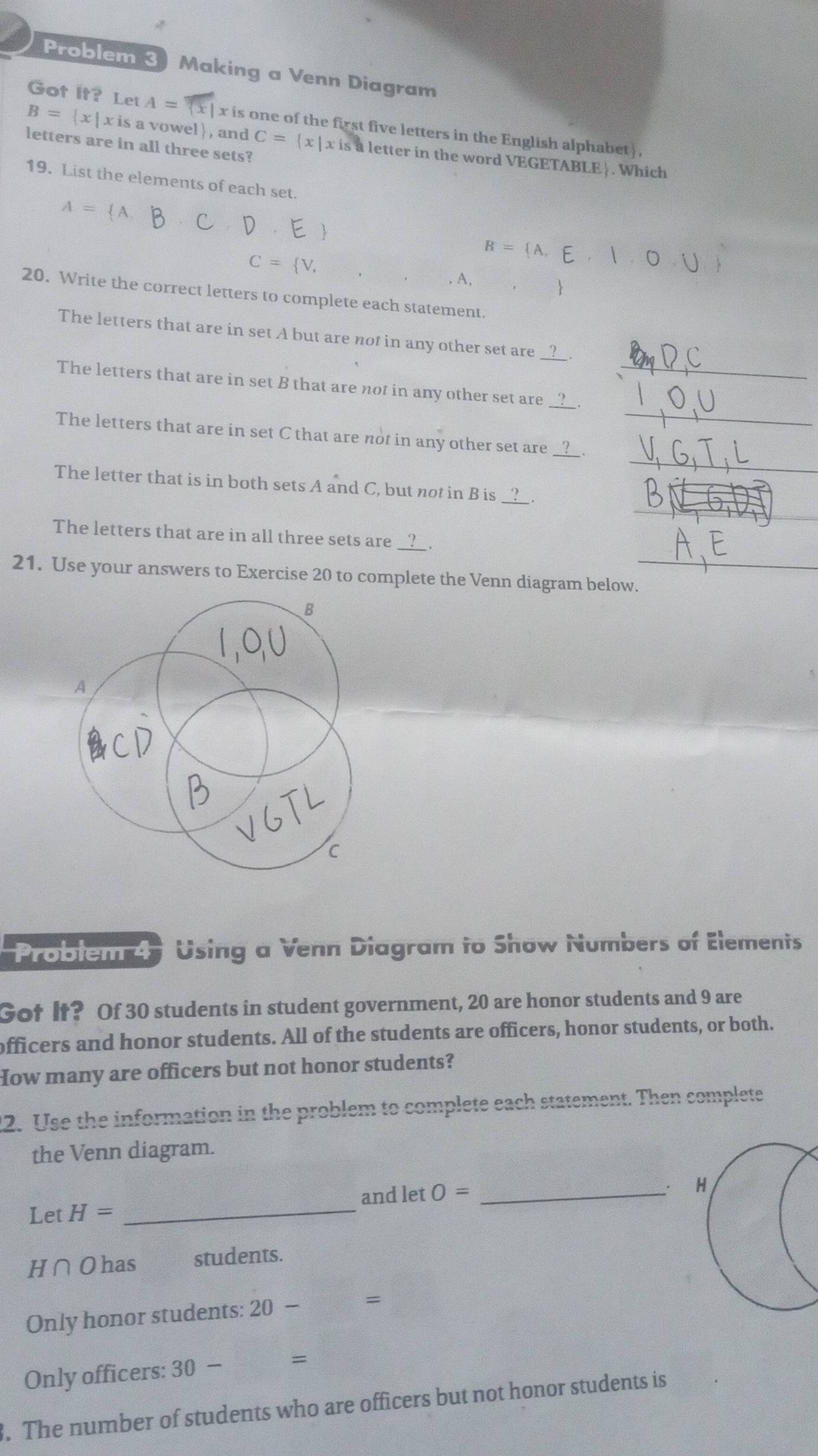 Problem 3 Making a Venn Diagram 
Got It? Let A= x is one of the first five letters in the English alphabet ] .
B= x|xis is a vowel, and 
letters are in all three sets? C= x|xis a letter in the word VEGETABLE. Which 
19. List the elements of each set.
A= A,
B = (A E, | O 1)
C= V, 
, A, 

20. Write the correct letters to complete each statement. 
The letters that are in set A but are not in any other set are 
_ 
The letters that are in set B that are not in any other set are__ 
_ 
The letters that are in set C that are not in any other set are_ 
_ 
The letter that is in both sets A and C, but not in B is 
The letters that are in all three sets are 
21. Use your answers to Exercise 20 to complete the Venn diagram below._ 
Problem 4 Using a Venn Diagram to Show Numbers of Elements 
Got It? Of 30 students in student government, 20 are honor students and 9 are 
officers and honor students. All of the students are officers, honor students, or both. 
How many are officers but not honor students? 
12. Use the information in the problem to complete each statement. Then complete 
the Venn diagram. 
and let O= _H 
Let H= _ 
H∩Ohas students. 
Only honor students: 20- = 
Only officers: 30-  □ /□   =
3. The number of students who are officers but not honor students is