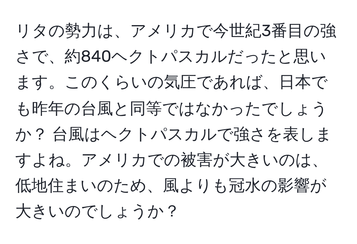 リタの勢力は、アメリカで今世紀3番目の強さで、約840ヘクトパスカルだったと思います。このくらいの気圧であれば、日本でも昨年の台風と同等ではなかったでしょうか？ 台風はヘクトパスカルで強さを表しますよね。アメリカでの被害が大きいのは、低地住まいのため、風よりも冠水の影響が大きいのでしょうか？