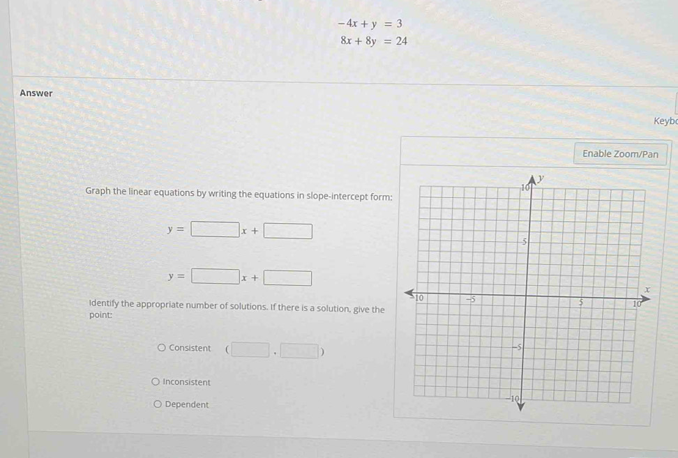 -4x+y=3
8x+8y=24
Answer 
Keyb 
Enable Zoom/Pan 
Graph the linear equations by writing the equations in slope-intercept form:
y=□ x+□
y=□ x+□
Identify the appropriate number of solutions. If there is a solution, give the 
point: 
Consistent (□ ,□ )
Inconsistent 
Dependent