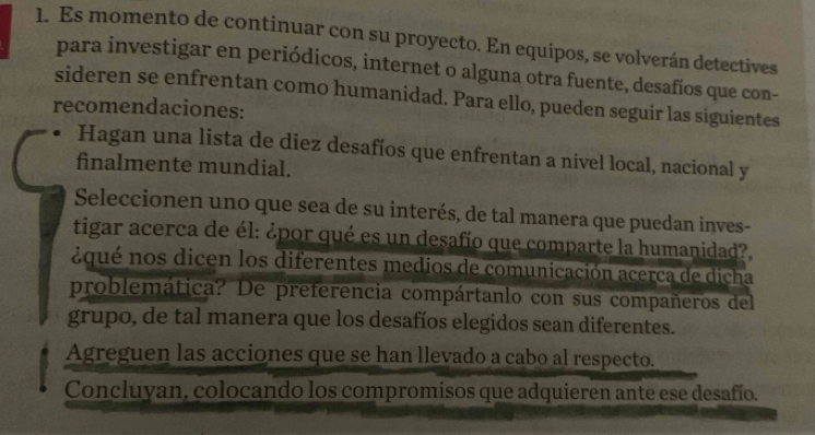 Es momento de continuar con su proyecto. En equipos, se volverán detectives 
para investigar en periódicos, internet o alguna otra fuente, desafios que con- 
sideren se enfrentan como humanidad. Para ello, pueden seguir las siguientes 
recomendaciones: 
Hagan una lista de diez desafíos que enfrentan a nivel local, nacional y 
finalmente mundial. 
Seleccionen uno que sea de su interés, de tal manera que puedan inves- 
tigar acerca de él: ¿por qué es un desafío que comparte la humanidad?. 
¿qué nos dicen los diferentes medios de comunicación acerca de dicha 
problemática? De preferencia compártanlo con sus compañeros del 
grupo, de tal manera que los desafíos elegidos sean diferentes. 
Agreguen las acciones que se han llevado a cabo al respecto. 
Concluyan, colocando los compromisos que adquieren ante ese desafío.