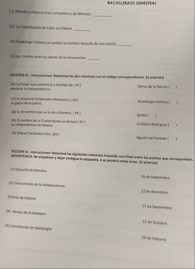 BACHILLERATO SEMESTRAL 
12) Allende y Aldama eran compañeros de Morelos._ 
_ 
13). La Constitución de Cádiz era liberal. 
_ 
14) Guadalupe Victoría se cambió su nombre después de una batalla. 
_ 
15) Los Criollos eran los lideres de la insurrección. 
SECCIÓN III.- Instrucciones: Relaciona las dos columnas con el código correspondiente. (5 aciertos) 
16) La mujer que convenció a Iturbide de ( FX ) Siervo de la Nación ( ) 
declarar la independencia. 
17) Es el primer Emperador Mexicano y ( LN ) Guadalupe Victoria (  
el padre de la patria. 
18) Es el nombre que se le dio a Morelos. ( PK ) Iguala (  
19) El nombre de la Ciudad donde se declaró ( RT ) La Güera Rodríguez (  
la independencia de México. 
20) Miguel Fernández Félix. (EN ) Agustín de Iturbide ( 
SECCIÓN IV.- Instrucciones: Relaciona las siguientes columnas trazando una línea entre los puntos que corresponden. 
ADVERTENCIA. No empalmar y dejar ambigua la respuesta, o se pondrá como error. (5 aciertos) 
21) Ejecución de Morelos. 16 de Septiembre 
22) Consumación de la Independencia 22 de diciembre 
23 Grito de Dolores. 27 de Septiembre 
24) Abrazo de Acatempan. 22 de Octubre 
25) Constitución de Apatzingán 10 de Febrero