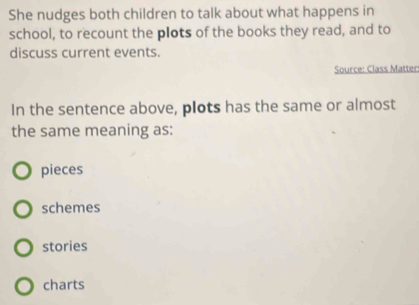 She nudges both children to talk about what happens in
school, to recount the plots of the books they read, and to
discuss current events.
Source: Class Matter:
In the sentence above, plots has the same or almost
the same meaning as:
pieces
schemes
stories
charts