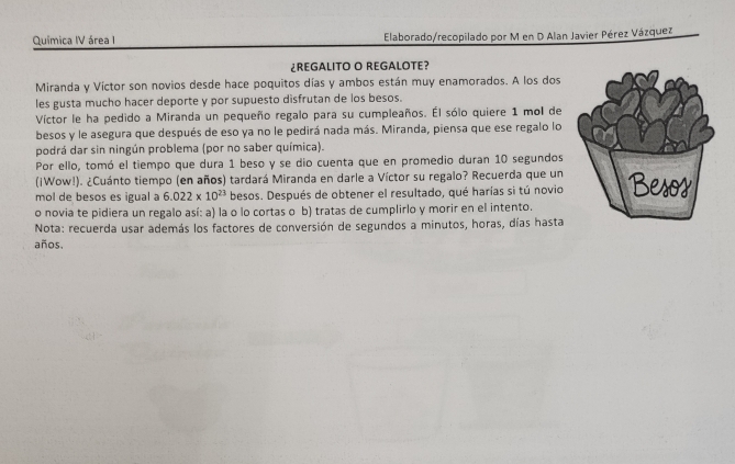 Química IV área I Elaborado/recopilado por M en D Alan Javier Pérez Vázquez 
¿REGALITO O REGALOTE? 
Miranda y Víctor son novios desde hace poquitos días y ambos están muy enamorados. A los dos 
les gusta mucho hacer deporte y por supuesto disfrutan de los besos. 
Víctor le ha pedido a Miranda un pequeño regalo para su cumpleaños. Él sólo quiere 1 mol de 
besos y le asegura que después de eso ya no le pedirá nada más. Miranda, piensa que ese regalo lo 
podrá dar sin ningún problema (por no saber química). 
Por ello, tomó el tiempo que dura 1 beso y se dio cuenta que en promedio duran 10 segundos 
(¡Wow!). ¿Cuánto tiempo (en años) tardará Miranda en darle a Víctor su regalo? Recuerda que un 
mol de besos es igual a 6.022* 10^(23) besos. Después de obtener el resultado, qué harías si tú novio 
o novia te pidiera un regalo así: a) la o lo cortas o b) tratas de cumplirlo y morir en el intento. 
Nota: recuerda usar además los factores de conversión de segundos a minutos, horas, días hasta 
años.