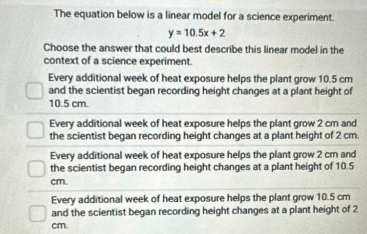 The equation below is a linear model for a science experiment.
y=10.5x+2
Choose the answer that could best describe this linear model in the
context of a science experiment.
Every additional week of heat exposure helps the plant grow 10.5 cm
and the scientist began recording height changes at a plant height of
10.5 cm.
Every additional week of heat exposure helps the plant grow 2 cm and
the scientist began recording height changes at a plant height of 2 cm.
Every additional week of heat exposure helps the plant grow 2 cm and
the scientist began recording height changes at a plant height of 10.5
cm.
Every additional week of heat exposure helps the plant grow 10.5 cm
and the scientist began recording height changes at a plant height of 2
cm.