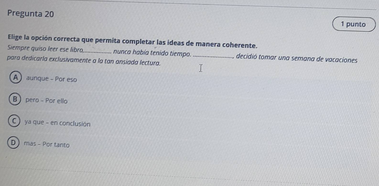 Pregunta 20
1 punto
Elige la opción correcta que permita completar las ideas de manera coherente.
Siempre quiso leer ese libro,_ nunca había tenido tiempo. _decidió tomar una semana de vacaciones
para dedicarla exclusivamente a la tan ansiada lectura.
A aunque - Por eso
B pero - Por ello
C ) ya que - en conclusión
D mas - Por tanto