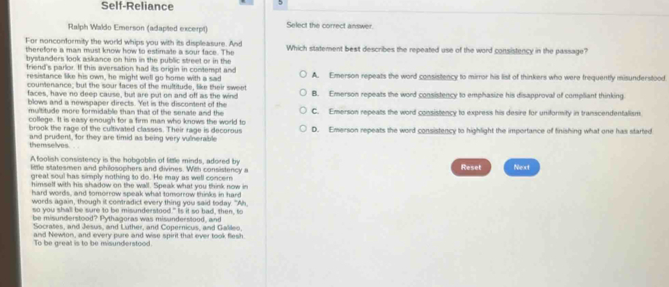 Self-Reliance
Ralph Waldo Emerson (adapted excerpt) Select the correct answer.
For nonconformity the world whips you with its displeasure. And Which statement best describes the repeated use of the word consistency in the passage?
therefore a man must know how to estimate a sour face. The
bystanders look askance on him in the public street or in the
friend's parlor. If this aversation had its origin in contempt and A. Emerson repeats the word consistency to mirror his list of thinkers who were frequently misunderstood
resistance like his own, he might well go home with a sad
countenance; but the sour faces of the multitude, like their sweet
faces, have no deep cause, but are put on and off as the wind B. Emerson repeats the word consistency to emphasize his disapproval of compliant thinking
blows and a newspaper directs. Yet is the discontent of the
multitude more formidable than that of the senate and the C. Emerson repeats the word consistency to express his desire for uniformity in transcendentalism
college. It is easy enough for a firm man who knows the world to
brook the rage of the cultivated classes. Their rage is decorous D. Emerson repeats the word consistency to highlight the importance of finishing what one has started
and prudent, for they are timid as being very vulnerable
themselves
A foolish consistency is the hobgoblin of little minds, adored by Reset Next
little statesmen and philosophers and divines. With consistency a
great soul has simply nothing to do. He may as well concern
himself with his shadow on the wall. Speak what you think now in
hard words, and tomorrow speak what tomorrow thinks in hard
words again, though it contradict every thing you said today. "Ah,
so you shall be sure to be misunderstood." Is it so bad, then, to
be misunderstood? Pythagoras was misunderstood, and
Socrates, and Jesus, and Luther, and Copernicus, and Galileo,
and Newton, and every pure and wise spirit that ever took flesh
To be great is to be misunderstood.