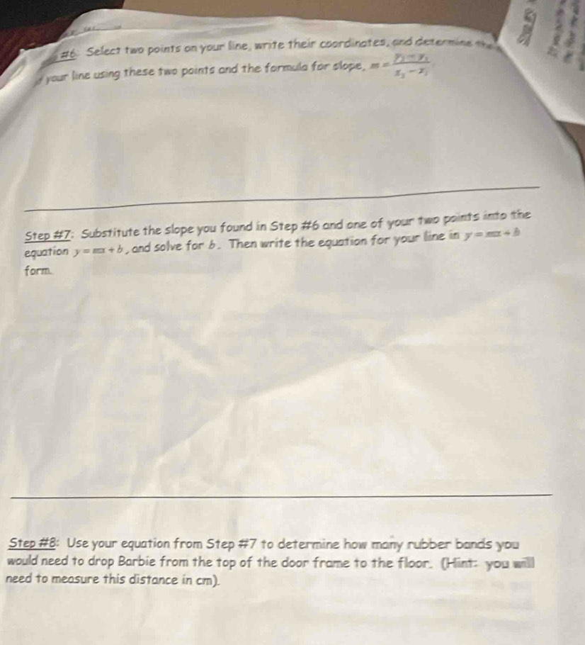 #6: Select two points on your line, write their coordinates, and determine the
your line using these two points and the formula for slope, m=frac y_1-y_1x_2-x_1
Step #7: Substitute the slope you found in Step #6 and one of your two points into the
equation y=mx+b , and solve for 6. Then write the equation for your line in y=mx+b
form.
Step #8: Use your equation from Step #7 to determine how many rubber bands you
would need to drop Barbie from the top of the door frame to the floor. (Hint: you willl
need to measure this distance in cm).