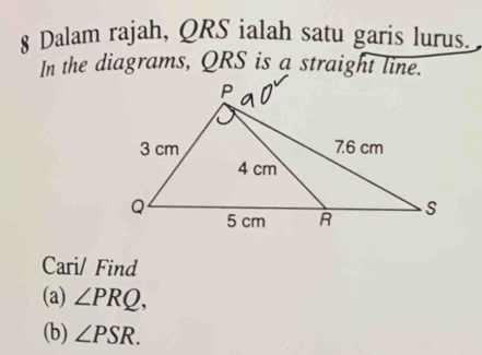 Dalam rajah, QRS ialah satu garis lurus. 
In the diagrams, QRS is a straight line. 
Cari/ Find 
(a) ∠ PRQ, 
(b) ∠ PSR.