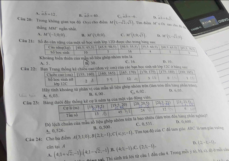 A. vector a.vector b=12. B. vector a.vector b=40. C. vector a.vector b=-6. D. vector a.hat b=6sqrt(3).
X 1118
Câu 20: Trong không gian tọa độ Oxyz cho điểm M (1;-sqrt(2);sqrt(3)) Tìm điểm M' ∈ Ox sao cho độ áa
thẳng MM' ngắn nhất.
X NAO99-∞1 aisva
A. M'(-1;0;0). B. M'(1;0;0). C. M'(1;0;sqrt(3)). D. M'(1;-sqrt(2);0).
Câu 21: Số 
Khoảng biển thiên của mẫu số liệu ghép
A. 5 . B. 30 .
C. 16 . D. 10 .
Câu ) của các bạn học sinh nữ lớp 12C ở bảng sau:
Hãy tính khoảng tử phân vị của mẫu
A. 6,03. B. 6,00 . C. 6,02 . D. 6,05.
Câu 23: B
Độ lệch chuẩn của mẫu số liệu ghép nhóm
A. 0, 526. B. 0,500 . C. 0,531 .
D. 0,600 .
Câu 24: Cho ba điểm A(3;1;0);B(2;1;-1);C(x;y;-1). Tìm tọa độ của C để tam giác ABC là tam giác vuông
D. (2;-1;-1).
cân tại A
A. (4;1+sqrt(2);-1);(4;1-sqrt(2);-1) .B. (4;1;-1),C.(2;1;-1).
dùng sai, Thí sinh trả lời từ câu 1 đến câu 4. Trong mỗi ý a), b), c), d) ở mỗi câu