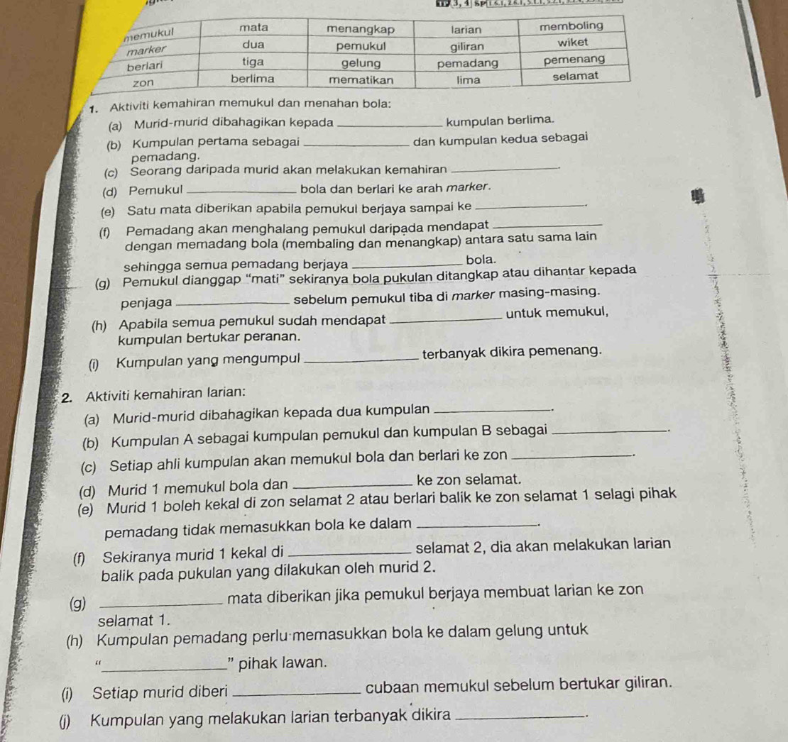 9,3, 4 5p16.1, 24.1, 511.
1. Aktiviti kemahiran memukul dan menahan bola:
(a) Murid-murid dibahagikan kepada _kumpulan berlima.
(b) Kumpulan pertama sebagai _dan kumpulan kedua sebagai
_
pemadang.
(c) Seorang daripada murid akan melakukan kemahiran
(d) Pemukul _bola dan berlari ke arah marker.
(e) Satu mata diberikan apabila pemukul berjaya sampai ke
_
(f) Pemadang akan menghalang pemukul daripada mendapat_
dengan memadang bola (membaling dan menangkap) antara satu sama lain
sehingga semua pemadang berjaya_
bola.
(g) Pemukul dianggap “mati” sekiranya bola pukulan ditangkap atau dihantar kepada
penjaga _sebelum pemukul tiba di marker masing-masing.
(h) Apabila semua pemukul sudah mendapat _untuk memukul,
kumpulan bertukar peranan.
(i) Kumpulan yang mengumpul _terbanyak dikira pemenang.
2. Aktiviti kemahiran larian:
(a) Murid-murid dibahagikan kepada dua kumpulan_
.
(b) Kumpulan A sebagai kumpulan pemukul dan kumpulan B sebagai_
.
(c) Setiap ahli kumpulan akan memukul bola dan berlari ke zon_
.
(d) Murid 1 memukul bola dan_
ke zon selamat.
(e) Murid 1 boleh kekal di zon selamat 2 atau berlari balik ke zon selamat 1 selagi pihak
pemadang tidak memasukkan bola ke dalam_
(f) Sekiranya murid 1 kekal di_ selamat 2, dia akan melakukan larian
balik pada pukulan yang dilakukan oleh murid 2.
(g) _mata diberikan jika pemukul berjaya membuat larian ke zon
selamat 1.
(h) Kumpulan pemadang perlu memasukkan bola ke dalam gelung untuk
_” pihak lawan.
(i) Setiap murid diberi _cubaan memukul sebelum bertukar giliran.
(j)) Kumpulan yang melakukan larian terbanyak dikira _-.