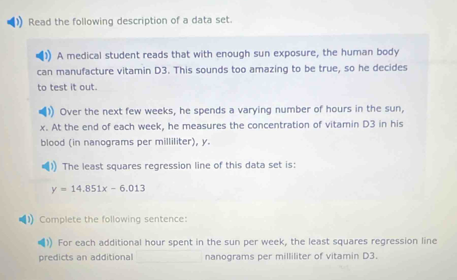 Read the following description of a data set. 
A medical student reads that with enough sun exposure, the human body 
can manufacture vitamin D3. This sounds too amazing to be true, so he decides 
to test it out. 
Over the next few weeks, he spends a varying number of hours in the sun,
x. At the end of each week, he measures the concentration of vitamin D3 in his 
blood (in nanograms per milliliter), y. 
The least squares regression line of this data set is:
y=14.851x-6.013
Complete the following sentence: 
For each additional hour spent in the sun per week, the least squares regression line 
predicts an additional nanograms per milliliter of vitamin D3.