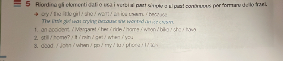 Riordina gli elementi dati e usa i verbi al past simple o al past continuous per formare delle frasi. 
cry / the little girl / she / want / an ice cream. / because 
The little girl was crying because she wanted an ice cream. 
1. an accident. / Margaret / her / ride / home / when / bike / she / have 
2. still / home? / it / rain / get / when / you 
3. dead. / John / when / go / my / to / phone / I / talk