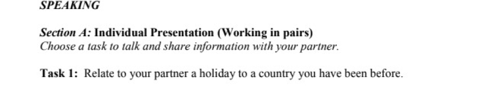 SPEAKING 
Section A: Individual Presentation (Working in pairs) 
Choose a task to talk and share information with your partner. 
Task 1: Relate to your partner a holiday to a country you have been before.