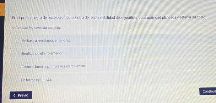 En el presupuesto de base cero cada centro de responsabilidad debe justificar cada actividad planeada y estimar su costo:
Seleccione la respuesta correcta:
En base a resultados anteriores.
Replicando el año anterior.
Como si fuera la primera vez en realizarse.
En forma optimista.
Continua
Previo