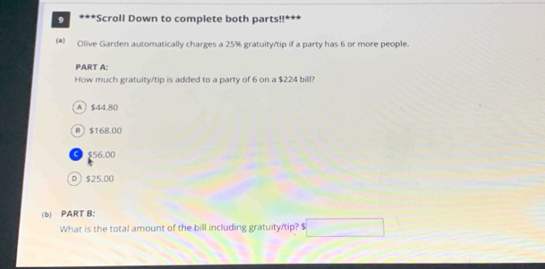 9 * *
*Scroll Down to complete both parts!!
(a) Olive Garden automatically charges a 25% gratuity/tip if a party has 6 or more people.
PART A:
How much gratuity/tip is added to a party of 6 on a $224 bill?
A $44.80
B $168.00
C $56.00
D $25.00
(b) PART B:
What is the total amount of the bill including gratuity/tip? $ □