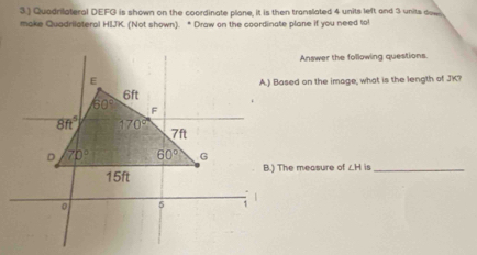 3.) Quadrilateral DEFG is shown on the coordinate plane, it is then translated 4 units left and 3 units dow
make Quadrilateral HIJK. (Not shown). * Draw on the coordinate plane if you need to
Answer the following questions.
A.) Based on the image, what is the length of JK?
B.) The measure of ∠ H in_