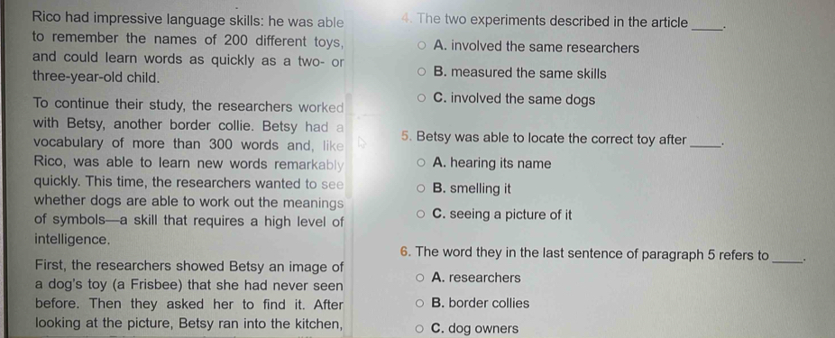 Rico had impressive language skills: he was able 4. The two experiments described in the article _.
to remember the names of 200 different toys, A. involved the same researchers
and could learn words as quickly as a two- or B. measured the same skills
three-year-old child.
C. involved the same dogs
To continue their study, the researchers worked
_
with Betsy, another border collie. Betsy had a 5. Betsy was able to locate the correct toy after .
vocabulary of more than 300 words and, like
Rico, was able to learn new words remarkably A. hearing its name
quickly. This time, the researchers wanted to see B. smelling it
whether dogs are able to work out the meanings 
of symbols—a skill that requires a high level of C. seeing a picture of it
intelligence. 6. The word they in the last sentence of paragraph 5 refers to _.
First, the researchers showed Betsy an image of A. researchers
a dog's toy (a Frisbee) that she had never seen
before. Then they asked her to find it. After B. border collies
looking at the picture, Betsy ran into the kitchen, C. dog owners