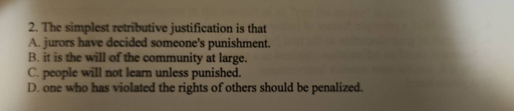 The simplest retributive justification is that
A. jurors have decided someone's punishment.
B. it is the will of the community at large.
C. people will not learn unless punished.
D. one who has violated the rights of others should be penalized.