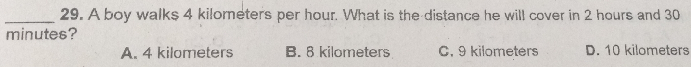 A boy walks 4 kilometers per hour. What is the distance he will cover in 2 hours and 30
minutes?
A. 4 kilometers B. 8 kilometers C. 9 kilometers D. 10 kilometers