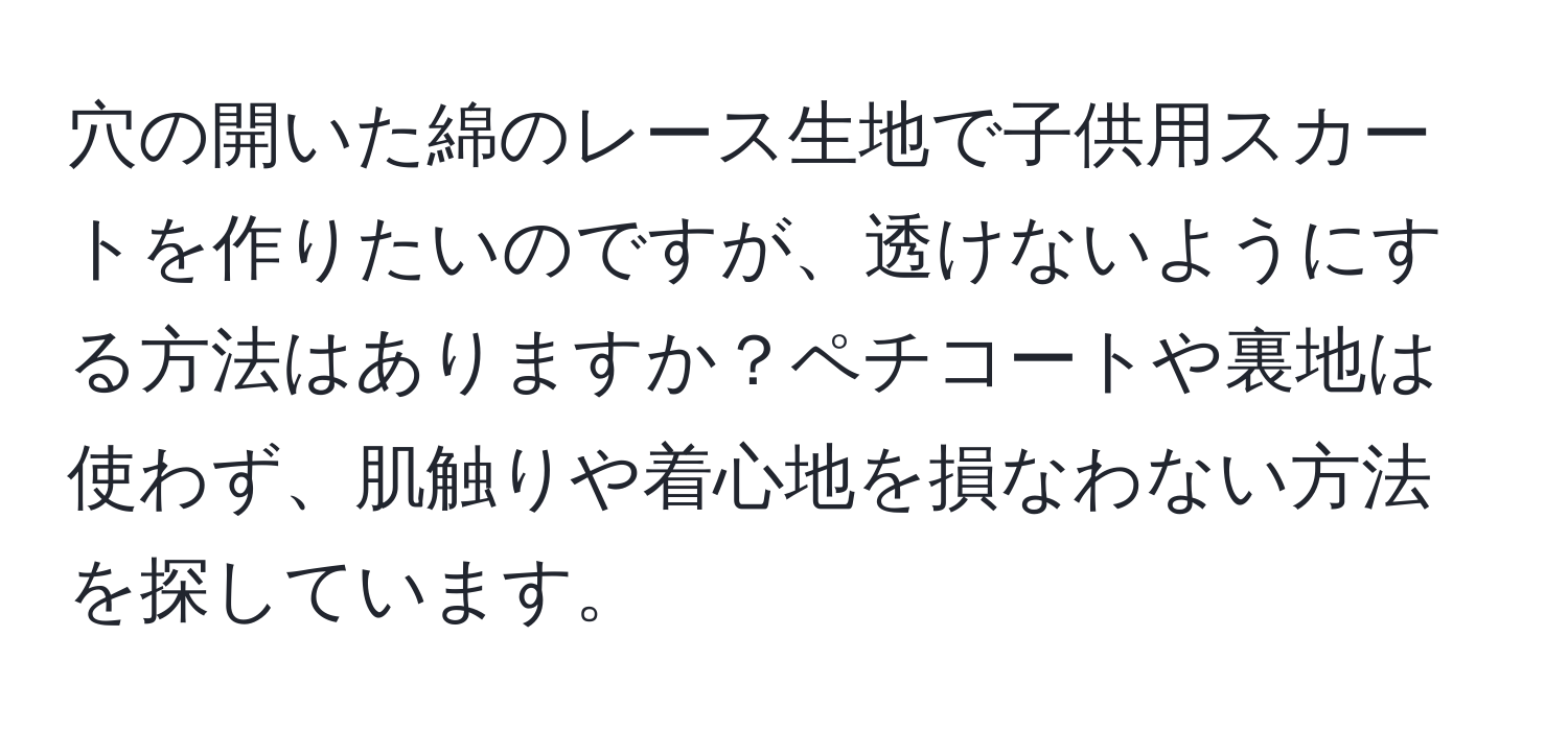 穴の開いた綿のレース生地で子供用スカートを作りたいのですが、透けないようにする方法はありますか？ペチコートや裏地は使わず、肌触りや着心地を損なわない方法を探しています。