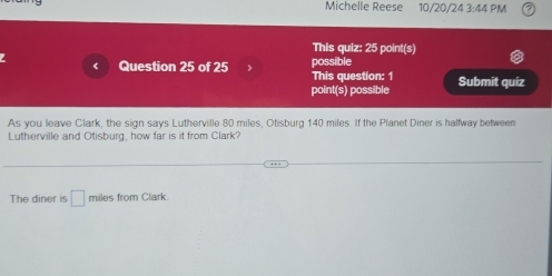 Michelle Reese 10/20/24 3:4 1 PM 
This quiz: 25 point(s) 
< Question 25 of 25 > possible 
This question: 1 
point(s) possible Submit quiz 
As you leave Clark, the sign says Lutherville 80 miles, Otisburg 140 miles. If the Planet Diner is halfway between 
Lutherville and Otisburg, how far is it from Clark? 
The diner is □ miles from Clark.