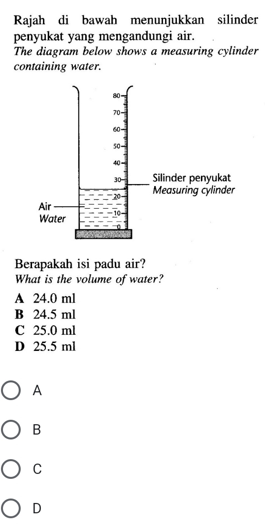 Rajah di bawah menunjukkan silinder
penyukat yang mengandungi air.
The diagram below shows a measuring cylinder
containing water.
Berapakah isi padu air?
What is the volume of water?
A 24.0 ml
B 24.5 ml
C 25.0 ml
D 25.5 ml
A
B
C
D