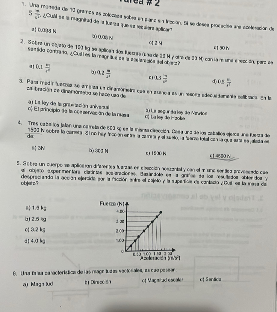 urea # 2
1. Una moneda de 10 gramos es colocada sobre un plano sin fricción. Si se desea producirle una aceleración de
5  m/s^2  ¿Cuál es la magnitud de la fuerza que se requiere aplicar?
a) 0.098 N b) 0.05 N
c) 2 N d) 50 N
2. Sobre un objeto de 100 kg se aplican dos fuerzas (una de 20 N y otra de 30 N) con la misma dirección, pero de
sentido contrario, ¿Cuál es la magnitud de la aceleración del objeto?
a) 0.1 m/s^2 
b) 0.2 m/s^2 
c) 0.3 m/s^2 
d) 0.5 m/s^2 
3. Para medir fuerzas se emplea un dinamómetro que en esencia es un resorte adecuadamente calibrado. En la
calibración de dinamómetro se hace uso de
a) La ley de la gravitación universal b) La segunda ley de Newton
c) El principio de la conservación de la masa d) La ley de Hooke
4. Tres caballos jalan una carreta de 500 kg en la misma dirección. Cada uno de los caballos ejerce una fuerza de
1500 N sobre la carreta. Si no hay fricción entre la carreta y el suelo, la fuerza total con la que esta es jalada es
de:
a) 3N b) 300 N c) 1500 N d) 4500 N
5. Sobre un cuerpo se aplicaron diferentes fuerzas en dirección horizontal y con el mismo sentido provocando que
el objeto experimentara distintas aceleraciones. Basándote en la gráfica de los resultados obtenidos y
despreciando la acción ejercida por la fricción entre el objeto y la superficie de contacto ¿Cuál es la masa del
objeto?
a) 1.6 kg 
b) 2.5 kg
c) 3.2 kg
d) 4.0 kg 
6. Una falsa característica de las magnitudes vectoriales, es que posean:
a) Magnitud b) Dirección c) Magnitud escalar d) Sentido