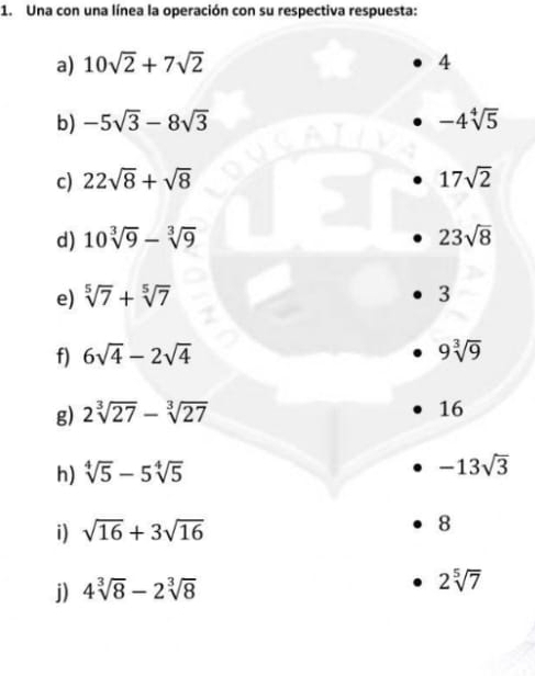 Una con una línea la operación con su respectiva respuesta: 
a) 10sqrt(2)+7sqrt(2) 4 
b) -5sqrt(3)-8sqrt(3) -4sqrt[4](5)
c) 22sqrt(8)+sqrt(8) 17sqrt(2)
d) 10sqrt[3](9)-sqrt[3](9) 23sqrt(8)
e) sqrt[5](7)+sqrt[5](7) 3 
f) 6sqrt(4)-2sqrt(4) 9sqrt[3](9)
g) 2sqrt[3](27)-sqrt[3](27)
16 
h) sqrt[4](5)-5sqrt[4](5) -13sqrt(3)
i) sqrt(16)+3sqrt(16) 8 
j) 4sqrt[3](8)-2sqrt[3](8)
2sqrt[5](7)