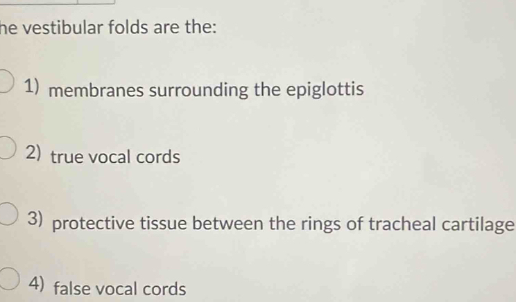 he vestibular folds are the: 
1) membranes surrounding the epiglottis 
2) true vocal cords 
3) protective tissue between the rings of tracheal cartilage 
4) false vocal cords