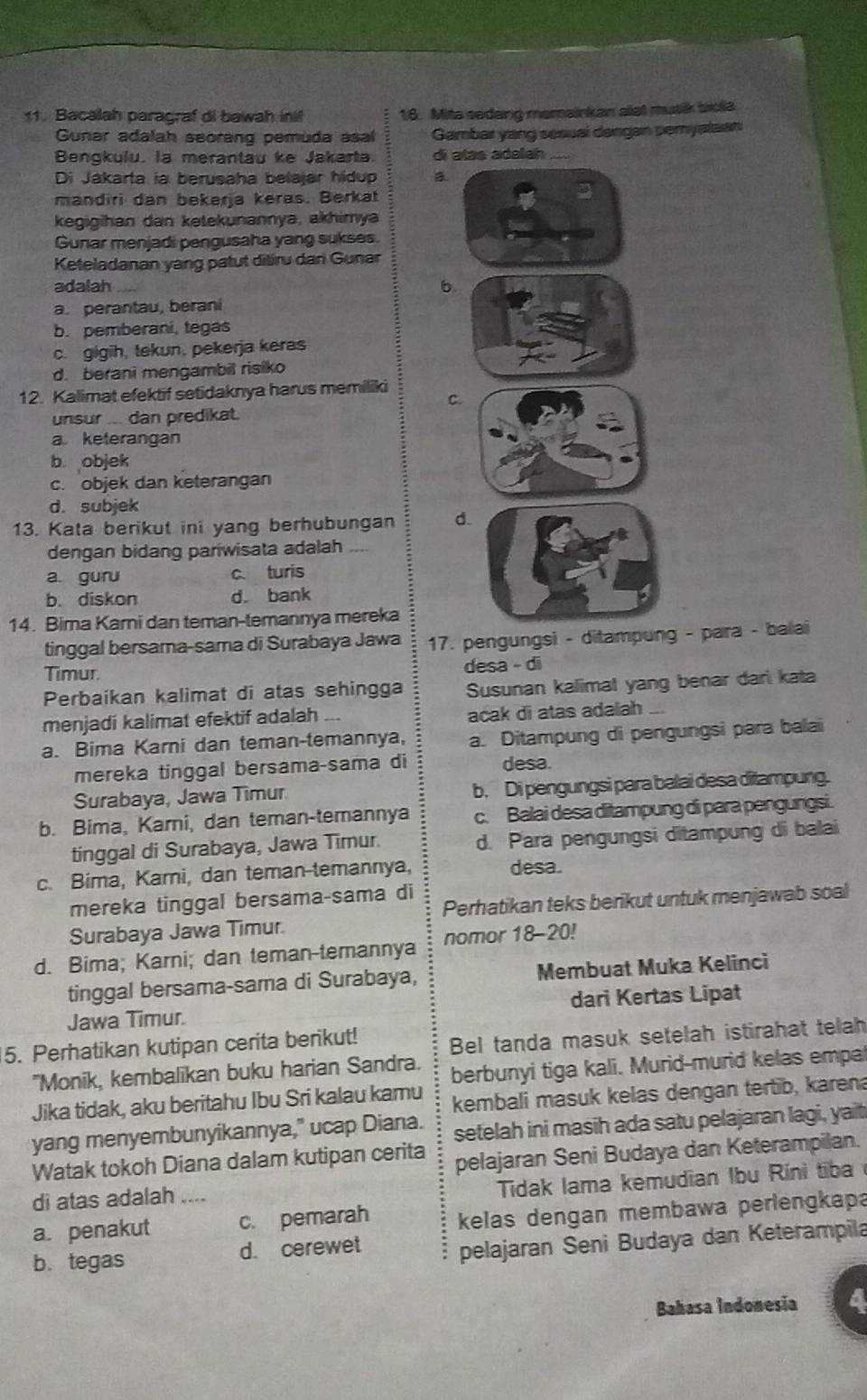 Bacalah paragraf di bawah ini! 16. Mita sedang memainkan alat musik biola
Gunar adalah seorang pemuda asal Gambar yang sesual dengan pemyataan
Bengkulu, la merantau ke Jakarta. di atas adalah
Di Jákarta ia berusaha belajar hídup a
mandiri dan bekerja keras. Berkat
kegigihan dan ketekunannya, akhimya
Gunar menjadi pengusaha yang sukses.
Keteladanan yang patut ditiru dani Gunar
adalah b
a. perantau, berani
b.pemberani, tegas
c. gigih, tekun, pekerja keras
d. berani mengambil risiko
12. Kalimat efektif setidaknya harus memiliki C
unsur ... dan predikat.
a. keterangan
b objek
c. objek dan keterangan
d. subjek
13. Kata berikut ini yang berhubungan d
dengan bidang pariwisata adalah
a. guru c. turis
b. diskon d. bank
14. Bima Kami dan teman-temannya mereka
tinggal bersama-sama di Surabaya Jawa 17. pengungsi - ditampung - para - balai
Timur. desa - di
Perbaikan kalimat di atas sehingga Susunan kalimat yang benar dari kata
menjadi kalimat efektif adalah .
acak di atas adalah
a. Bima Karni dan teman-temannya, a. Ditampung di pengungsi para balai
mereka tinggal bersama-sama di desa.
Surabaya, Jawa Timur b. Di pengungsi para balai desa ditampung.
b. Bima, Karni, dan teman-temannya c. Balai desa ditampung di para pengungsi.
tinggal di Surabaya, Jawa Timur. d. Para pengungsi ditampung di balai
c. Bima, Karni, dan teman-temannya, desa.
Perhatikan teks berikut untuk menjawab soal
mereka tinggal bersama-sama di
Surabaya Jawa Timur.
d. Bima; Karni; dan teman-temannya nomor 18-20!
tinggal bersama-sama di Surabaya, Membuat Muka Kelinci
Jawa Timur. dari Kertas Lipat
5. Perhatikan kutipan cerita berikut! Bel tanda masuk setelah istirahat telah
"Monik, kembalikan buku harian Sandra. berbunyi tiga kali. Murid-murid kelas empa
Jika tidak, aku beritahu Ibu Sri kalau kamu kembali masuk kelas dengan tertib, karena
yang menyembunyikannya," ucap Diana. setelah ini masih ada satu pelajaran lagi, yait
Watak tokoh Diana dalam kutipan cerita pelajaran Seni Budaya dan Keterampilan.
di atas adalah ....
Tidak lama kemudian Ibu Rini tiba 
a. penakut c. pemarah kelas dengan membawa perlengkapa
b. tegas d. cerewet
pelajaran Seni Budaya dan Keterampila
Bahasa Indonesia 4