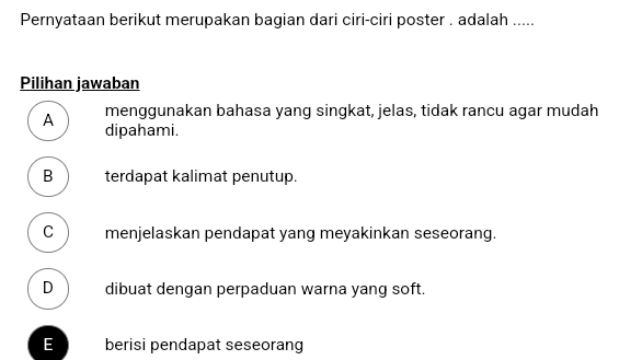 Pernyataan berikut merupakan bagian dari ciri-ciri poster . adalah .....
Pilihan jawaban
menggunakan bahasa yang singkat, jelas, tidak rancu agar mudah
A dipahami.
B terdapat kalimat penutup.
C menjelaskan pendapat yang meyakinkan seseorang.
D dibuat dengan perpaduan warna yang soft.
E berisi pendapat seseorang