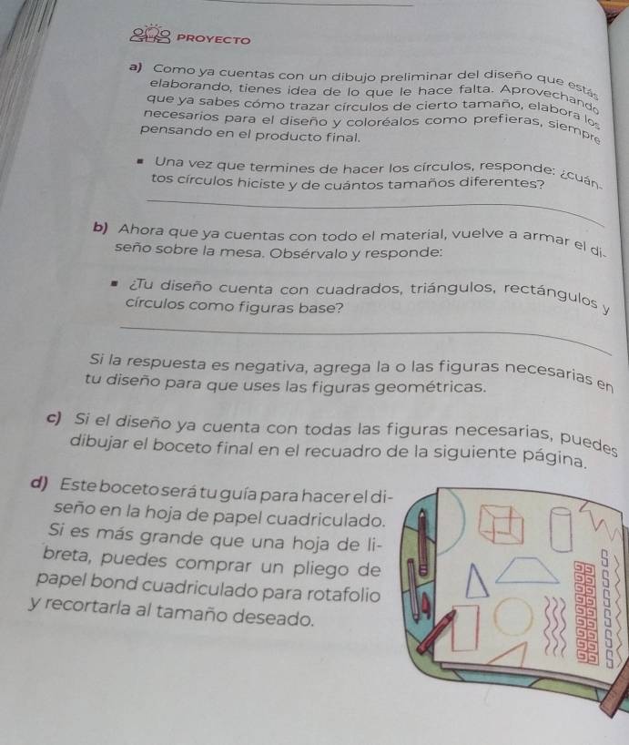 PROYECTO 
a) Como ya cuentas con un dibujo preliminar del diseño que estás 
elaborando, tienes idea de lo que le hace falta. Aprovechando 
que ya sabes cómo trazar círculos de cierto tamaño, elabora los 
necesarios para el diseño y coloréalos como prefieras, siempre 
pensando en el producto final. 
Una vez que termines de hacer los círculos, responde: ¿cuán 
tos círculos hiciste y de cuántos tamaños diferentes? 
_ 
b) Ahora que ya cuentas con todo el material, vuelve a armar el di 
seño sobre la mesa. Obsérvalo y responde: 
¿Tu diseño cuenta con cuadrados, triángulos, rectángulos y 
círculos como figuras base? 
_ 
Si la respuesta es negativa, agrega la o las figuras necesarias en 
tu diseño para que uses las figuras geométricas. 
c) Si el diseño ya cuenta con todas las figuras necesarias, puedes 
dibujar el boceto final en el recuadro de la siguiente página. 
d) Este boceto será tu guía para hacer el di 
seño en la hoja de papel cuadriculado. 
Si es más grande que una hoja de li- 
breta, puedes comprar un pliego de 
papel bond cuadriculado para rotafolio 
y recortarla al tamaño deseado. 
