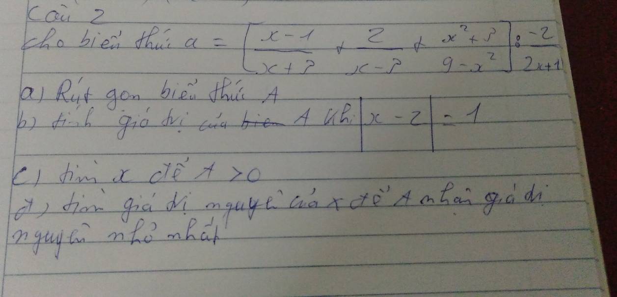 cai Z
tho bien thus a=[ (x-1)/x+3 + 2/x-3 + (x^2+3)/9-x^2 ]: (-2)/2x+1 
ai Rit gon biòi th A
b) find gió dvi cua A UB. |x-2|=1
() him x clé x>0
( diàn giē dì mgage aàxeè A ontān giò d
angay to ohe mRch