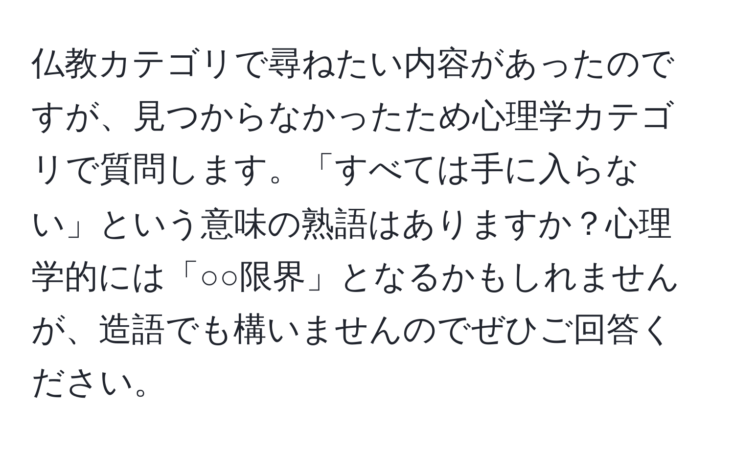 仏教カテゴリで尋ねたい内容があったのですが、見つからなかったため心理学カテゴリで質問します。「すべては手に入らない」という意味の熟語はありますか？心理学的には「○○限界」となるかもしれませんが、造語でも構いませんのでぜひご回答ください。