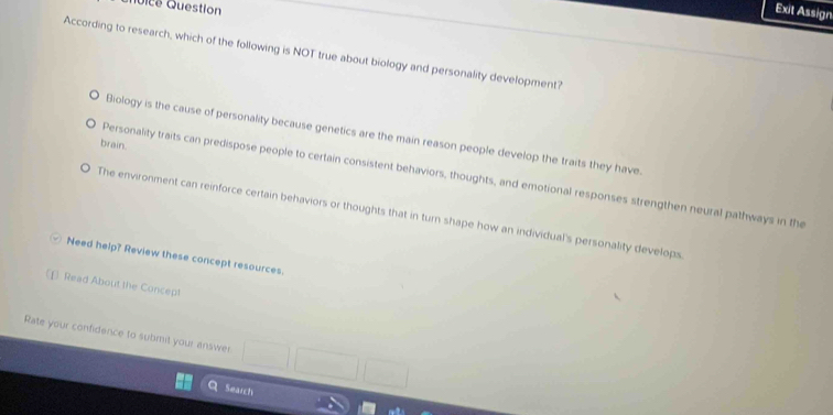 Qoice Question
Exit Assign
According to research, which of the following is NOT true about biology and personality development?
Biology is the cause of personality because genetics are the main reason people develop the traits they have
brain.
Personality traits can predispose people to certain consistent behaviors, thoughts, and emotional responses strengthen neural pathways in the
The environment can reinforce certain behaviors or thoughts that in turn shape how an individual's personality develops
Need help? Review these concept resources.
(f) Read About the Concept
Rate your confidence to submit your answer || ^ 
Search