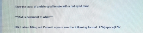 Show the cross of a white eyed female with a red eyed male. 
***Red is dominant to white*** 
HINT: when filling out Punnett square use the following format: X^(wedge)R| [space] X^(wedge)R