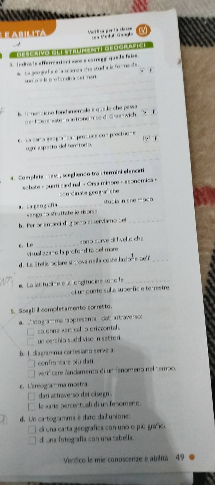 Eabilita
Verífica per la classe M
con Méduli Google
Descrivo Glístrumentí Geografic
3. Indica le affermazioni vere e correggi quelle false.
a La geografía é la scienza che studia la forma del
suolo e la profondità dei mari. [V] [F
b. Il meridiano fondamentale é quello che passa
C                     
per l'Osservatorio astronomico di Greenwich.
e. La carta geografica riproduce con precisione
ogni aspetto del territorio. [V][F]
4. Completa i testi, scegliendo tra i termini elencati.
Isobate » punti cardinali « Orsa minore - economica »
coordinate geografiche
a. La geografia_ studia in che modo
vengono sfruttate le risorse.
b. Per orientarci di giorno ci serviamo dei_
_
c. Le _sono curve di livello che
visualizzano la profondità del mare.
d. La Stella polare si trova nella costellazione dell'_
_
e. La latitudine e la longitudine sono le_
_
di un punto sulla superficie terrestre.
5. Scegli il completamento corretto.
a. L'istogramma rappresenta i dati attraverso:
colonne verticali o orizzontali.
un cerchio suddiviso in settori.
b. Il diagramma cartesiano serve a:
confrontare più dati.
verificare l'andamento di un fenomeno nel tempo.
c. L'areogramma mostra:
dati attraverso dei disegni.
le varie percentuali di un fenomeno.
d. Un cartogramma è dato dall'unione:
di una carta geografica con uno o più grafici.
di una fotografia con una tabella.
Verifico le mie conoscenze e abilità 49