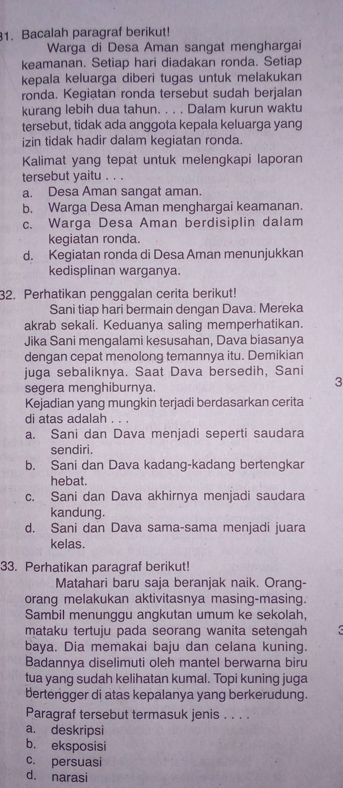 Bacalah paragraf berikut!
Warga di Desa Aman sangat menghargai
keamanan. Setiap hari diadakan ronda. Setiap
kepala keluarga diberi tugas untuk melakukan
ronda. Kegiatan ronda tersebut sudah berjalan
kurang lebih dua tahun. . . . Dalam kurun waktu
tersebut, tidak ada anggota kepala keluarga yang
izin tidak hadir dalam kegiatan ronda.
Kalimat yang tepat untuk melengkapi laporan
tersebut yaitu . . .
a. Desa Aman sangat aman.
b. Warga Desa Aman menghargai keamanan.
c. Warga Desa Aman berdisiplin dalam
kegiatan ronda.
d. Kegiatan ronda di Desa Aman menunjukkan
kedisplinan warganya.
32. Perhatikan penggalan cerita berikut!
Sani tiap hari bermain dengan Dava. Mereka
akrab sekali. Keduanya saling memperhatikan.
Jika Sani mengalami kesusahan, Dava biasanya
dengan cepat menolong temannya itu. Demikian
juga sebaliknya. Saat Dava bersedih, Sani
segera menghiburnya.
3
Kejadian yang mungkin terjadi berdasarkan cerita
di atas adalah . . .
a. Sani dan Dava menjadi seperti saudara
sendiri.
b. Sani dan Dava kadang-kadang bertengkar
hebat.
c. Sani dan Dava akhirnya menjadi saudara
kandung.
d. Sani dan Dava sama-sama menjadi juara
kelas.
33. Perhatikan paragraf berikut!
Matahari baru saja beranjak naik. Orang-
orang melakukan aktivitasnya masing-masing.
Sambil menunggu angkutan umum ke sekolah,
mataku tertuju pada seorang wanita setengah 
baya. Dia memakai baju dan celana kuning.
Badannya diselimuti oleh mantel berwarna biru
tua yang sudah kelihatan kumal. Topi kuning juga
bertengger di atas kepalanya yang berkerudung.
Paragraf tersebut termasuk jenis . . . .
a. deskripsi
b. eksposisi
c. persuasi
d. narasi