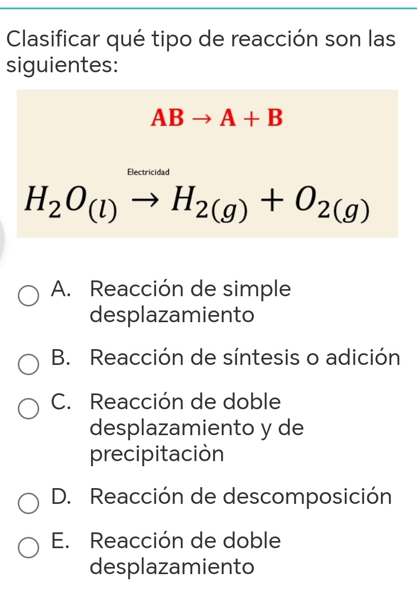 Clasificar qué tipo de reacción son las
siguientes:
ABto A+B
Electricidad
H_2O_(l)to H_2(g)+O_2(g)
A. Reacción de simple
desplazamiento
B. Reacción de síntesis o adición
C. Reacción de doble
desplazamiento y de
precipitación
D. Reacción de descomposición
E. Reacción de doble
desplazamiento