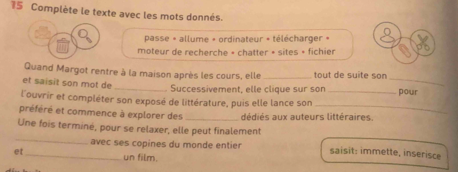 Complète le texte avec les mots donnés. 
passe * allume » ordinateur * télécharger » 
moteur de recherche • chatter • sites • fichier 
_ 
Quand Margot rentre à la maison après les cours, elle _tout de suite son 
et saisit son mot de __pour 
Successivement, elle clique sur son 
_ 
l'ouvrir et compléter son exposé de littérature, puis elle lance son 
préféré et commence à explorer des _dédiés aux auteurs littéraires. 
_ 
Une fois terminé, pour se relaxer, elle peut finalement 
avec ses copines du monde entier saisit: immette, inserisce 
et _un film.