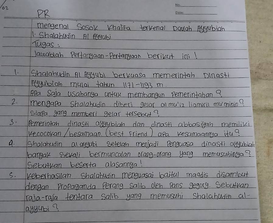 PR 
_ 
mengenal Sosok KhaliFa terkenal Dculgh Ayyubiah 
11. Shalahudin Al Aygabi 
Tugas : 
Jacoablah Pertanyaan-Pertanyaan berikut ini! 
1. Shalahudin Al Agyubl berkuasa memerinteh Dlnasti 
Ayyubich mulai tabun 1171-193 m 
APa Saia usabanya antak membangan pemerintaban? 
2. mengapa Shalahudin diberi gelar al muiz liamiril muminin? 
Siapa yang memberi gelar tersebut? 
3. Remerintan dinasti aygubiah dan dinasti abbasigan memiliki 
kecocokan / besamaan. (best Friend) apa resamaannya itu? 
a. Shalahudin al ayyubi setelan menjadi Penguasa dinasti ayyubich 
banyak sevali bermuncalan orang-orang yang memusuhinya? 
Sebutvan beserta alasannya! 
s. reberhasilan Shalahudin menguasai baifal maadis disambut 
dengan propaganda Perang salib oeh pans gegory. Sebutkan 
raja-raja tentara salib yang memusuhi Shalahudin al- 
aygubi?