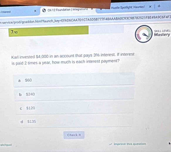 Interest × CK-12 Foundation | Integrations Hustle Spotlight: Haunted y
n-service/prod/gcaddon.html?launch_key=EFAD6CAA7D1C7A5D5B777F48AAABA0C93C9B782521F8E49A9C6F4F3
SKILL LEVEL
7/10 Mastery
Karl invested $4,000 in an account that pays 3% interest. If interest
is paid 2 times a year, how much is each interest payment?
a $60
b $240
c $120
d $135
Check It
atchpad Improve this question