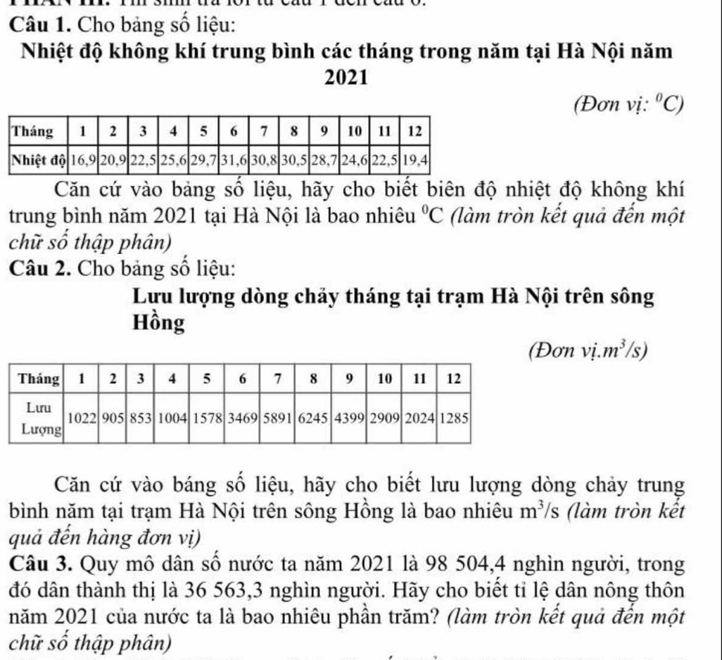 Cho bảng số liệu: 
Nhiệt độ không khí trung bình các tháng trong năm tại Hà Nội năm 
2021 
(Đơn vị: ^circ C)
Căn cứ vào bảng số liệu, hãy cho biết biên độ nhiệt độ không khí 
trung bình năm 2021 tại Hà Nội là bao nhiêu (làm tròn kết quả đến một°C
chữ số thập phân) 
Câu 2. Cho bảng số liệu: 
Lưu lượng dòng chảy tháng tại trạm Hà Nội trên sông 
Hồng 
(Đơn vị. m³/s) 
Căn cứ vào báng số liệu, hãy cho biết lưu lượng dòng chảy trung 
bình năm tại trạm Hà Nội trên sông Hồng là bao nhiêu m^3/ 1S (làm tròn kết 
quả đến hàng đơn vị) 
Câu 3. Quy mô dân số nước ta năm 2021 là 98 504, 4 nghìn người, trong 
đó dân thành thị là 36 563, 3 nghìn người. Hãy cho biết tỉ lệ dân nông thôn 
năm 2021 của nước ta là bao nhiêu phần trăm? (làm tròn kết quả đến một 
chữ số thập phân)