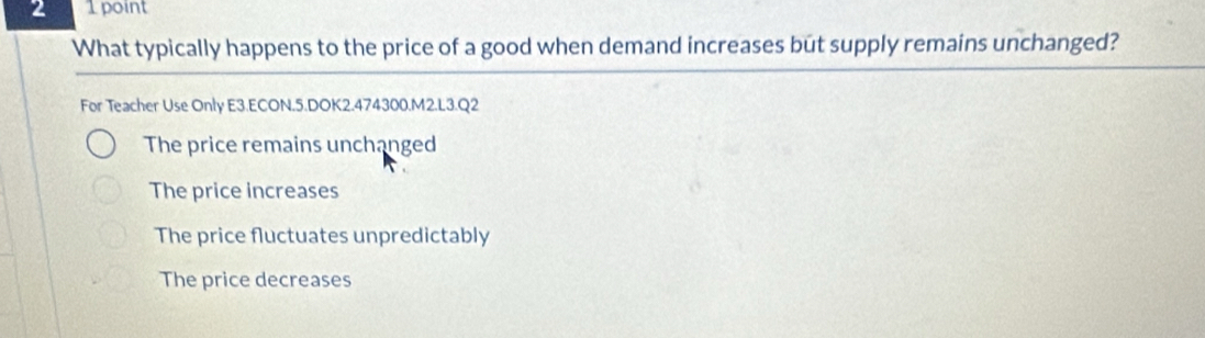 2 1 point
What typically happens to the price of a good when demand increases but supply remains unchanged?
For Teacher Use Only E3.ECON.5.DOK2.474300.M2.L3.Q2
The price remains unchanged
The price increases
The price fluctuates unpredictably
The price decreases