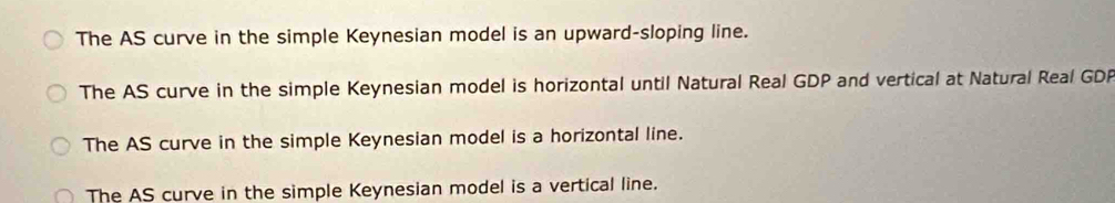 The AS curve in the simple Keynesian model is an upward-sloping line.
The AS curve in the simple Keynesian model is horizontal until Natural Real GDP and vertical at Natural Real GDP
The AS curve in the simple Keynesian model is a horizontal line.
The AS curve in the simple Keynesian model is a vertical line.